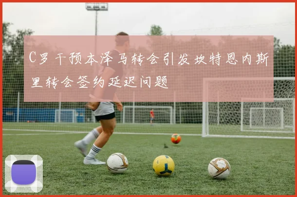 C罗干预本泽马转会引发坎特恩内斯里转会签约延迟问题