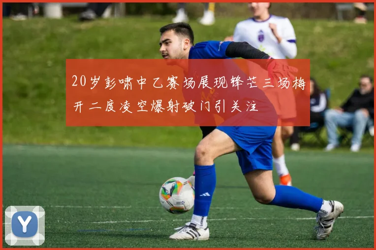 20岁彭啸中乙赛场展现锋芒三场梅开二度凌空爆射破门引关注