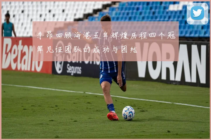 李昂回顾海港五年辉煌历程四个冠军见证团队的成功与团结