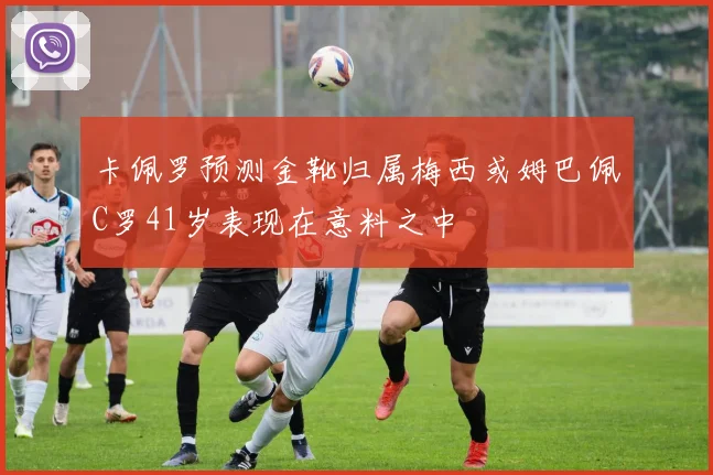 卡佩罗预测金靴归属梅西或姆巴佩C罗41岁表现在意料之中