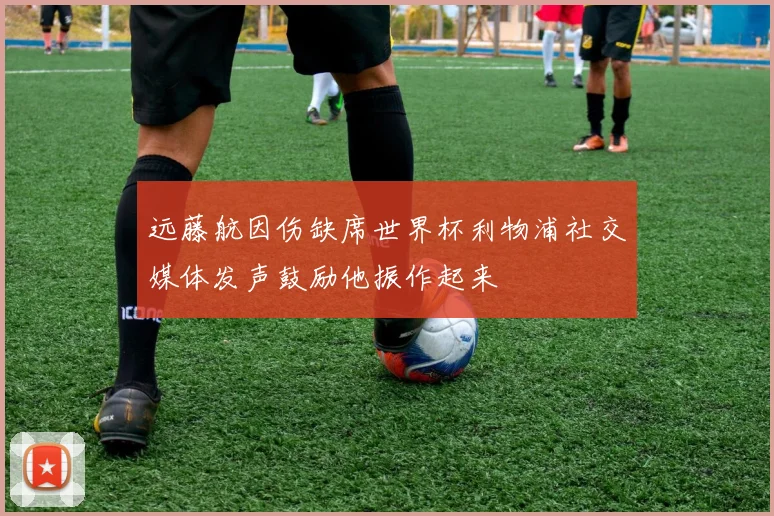 远藤航因伤缺席世界杯利物浦社交媒体发声鼓励他振作起来