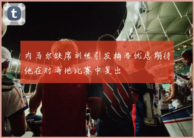 内马尔缺席训练引发梅洛忧虑期待他在对海地比赛中复出
