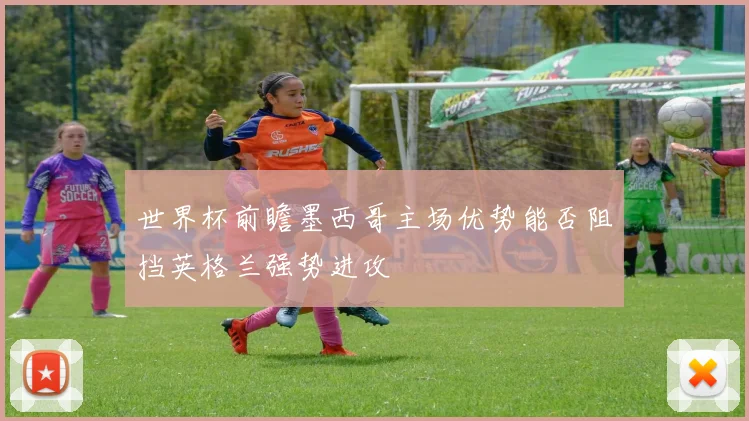 世界杯前瞻墨西哥主场优势能否阻挡英格兰强势进攻