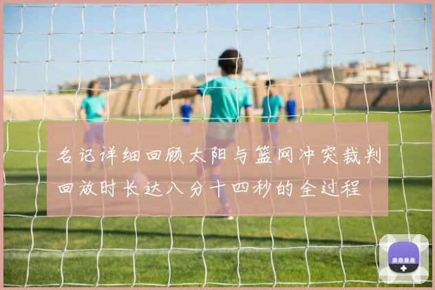 名记详细回顾太阳与篮网冲突裁判回放时长达八分十四秒的全过程