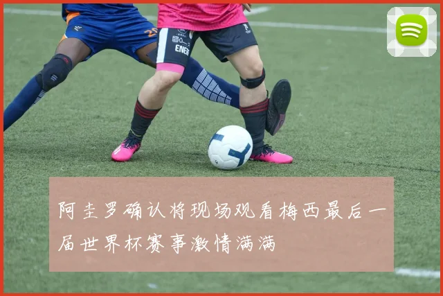 阿圭罗确认将现场观看梅西最后一届世界杯赛事激情满满