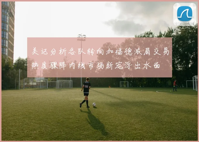 美记分析各队转向加福德浓眉交易热度骤降内线市场新宠浮出水面