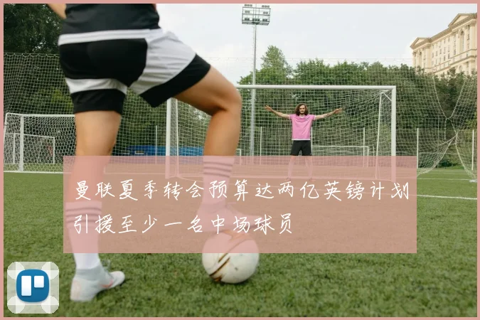 曼联夏季转会预算达两亿英镑计划引援至少一名中场球员