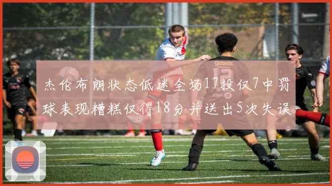 杰伦布朗状态低迷全场17投仅7中罚球表现糟糕仅得18分并送出5次失误