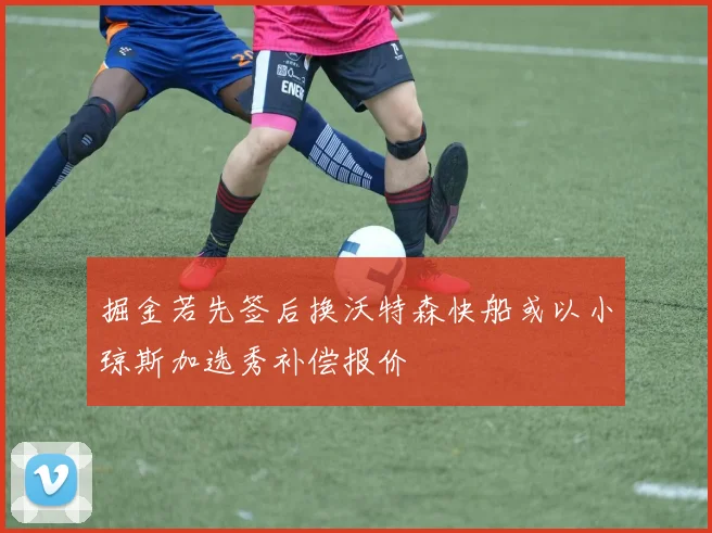 掘金若先签后换沃特森快船或以小琼斯加选秀补偿报价