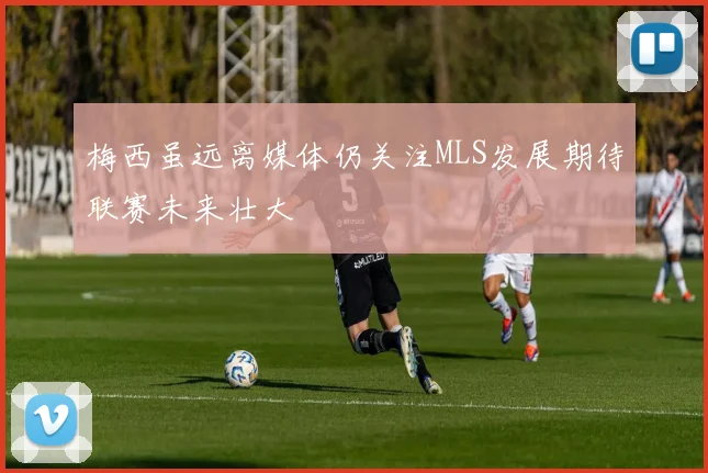 梅西虽远离媒体仍关注MLS发展期待联赛未来壮大