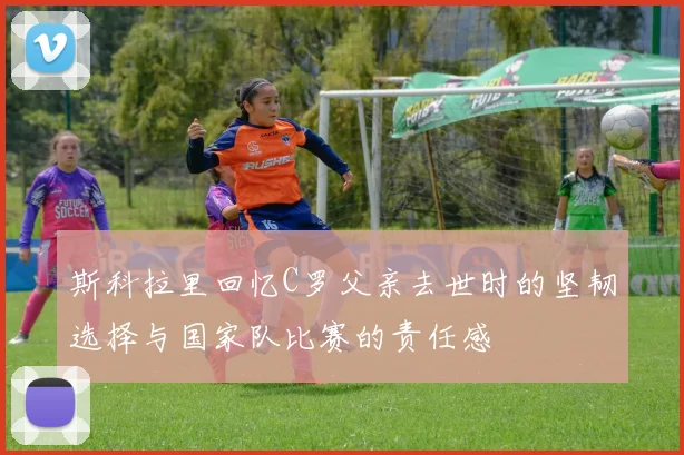 斯科拉里回忆C罗父亲去世时的坚韧选择与国家队比赛的责任感