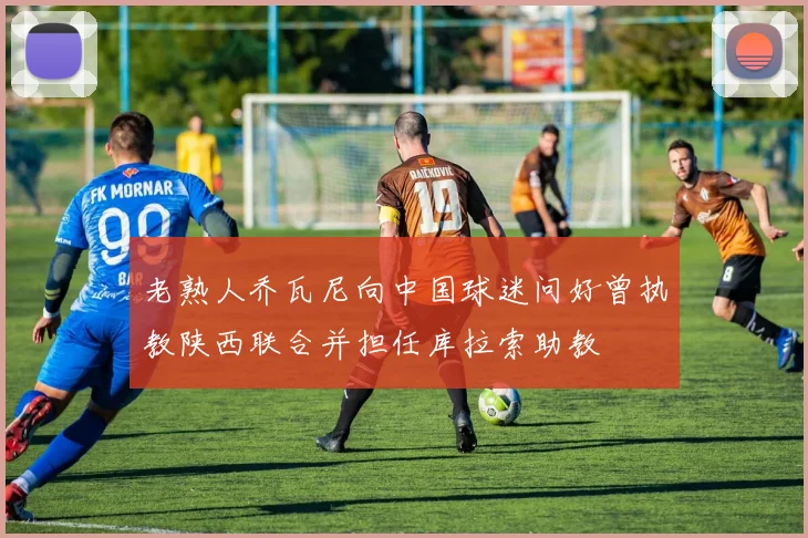 老熟人乔瓦尼向中国球迷问好曾执教陕西联合并担任库拉索助教
