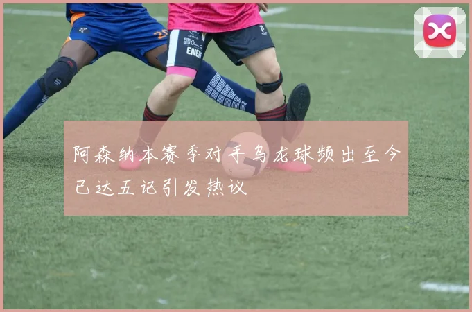 阿森纳本赛季对手乌龙球频出至今已达五记引发热议