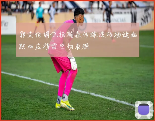 郭艾伦调侃杨瀚森传球技巧杨健幽默回应穆雷空切表现
