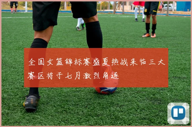全国女篮锦标赛盛夏热战来临三大赛区将于七月激烈角逐