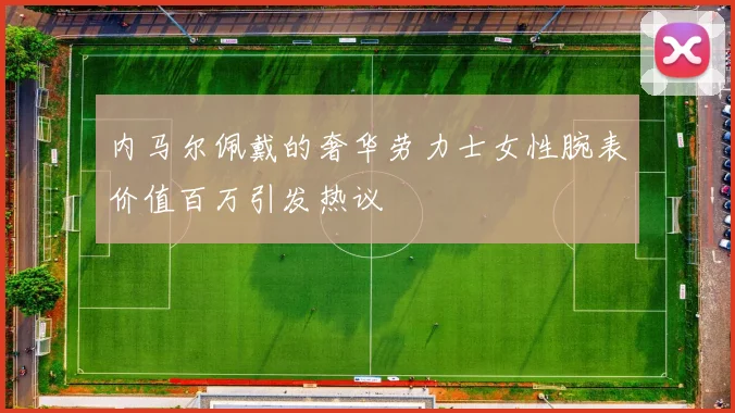 内马尔佩戴的奢华劳力士女性腕表价值百万引发热议