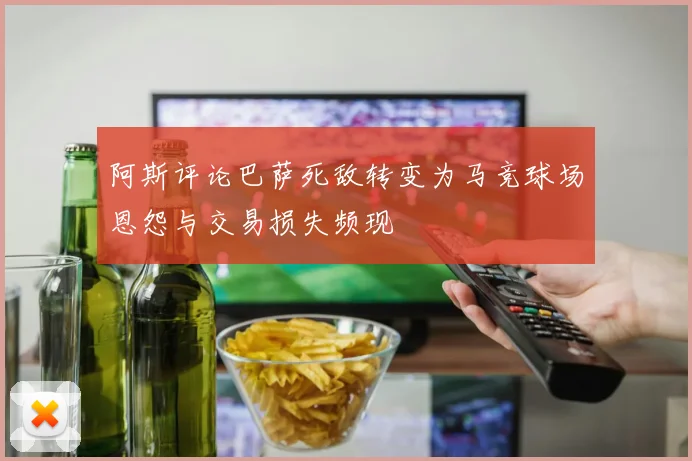 阿斯评论巴萨死敌转变为马竞球场恩怨与交易损失频现