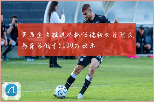 罗马全力推进格林伍德转会计划交易费或低于5000万欧元