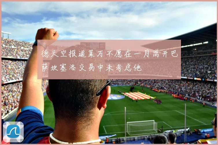 德天空报道莱万不愿在一月离开巴萨坎塞洛交易中未考虑他